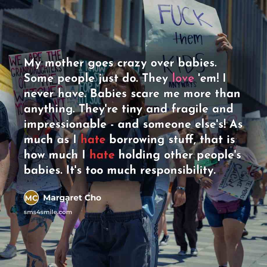 “My mother goes crazy over babies. Some people just do. They love 'em! I never have. Babies scare me more than anything. They're tiny and fragile and impressionable - and someone else's! As much as I hate borrowing stuff, that is how much I hate holding other people's babies. It's too much…” quote by Margaret Cho