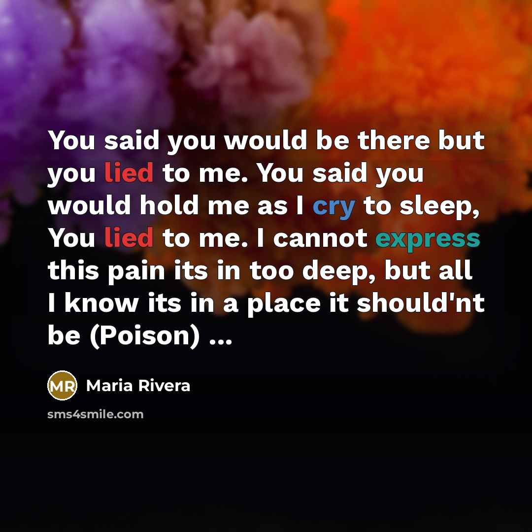 “You said you would be there but you lied to me. You said you would hold me as I cry to sleep, You lied to me. I cannot express this pain its in too deep, but all I know its in a place it should'nt be (Poison) ...” quote by Maria Rivera