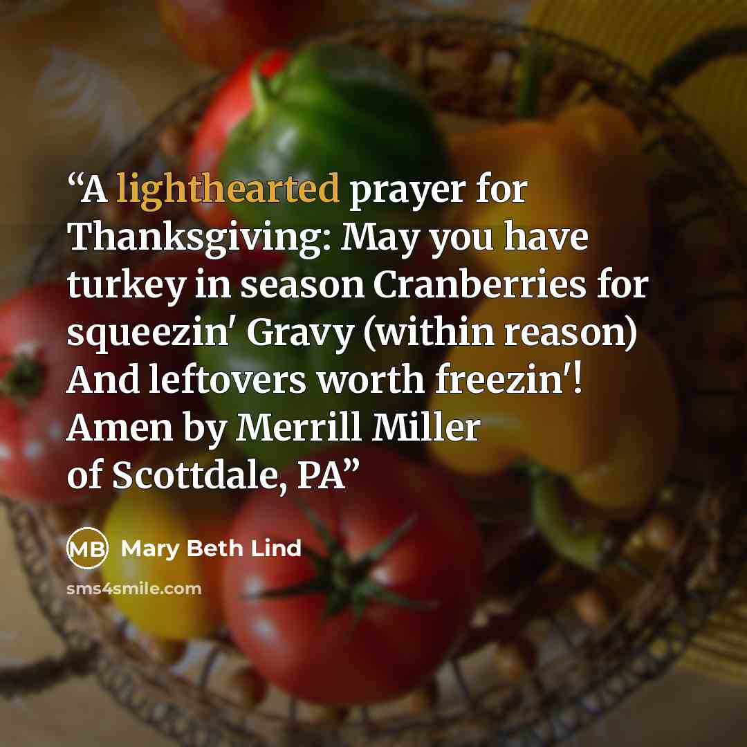 “A lighthearted prayer for Thanksgiving: May you have turkey in season Cranberries for squeezin' Gravy (within reason) And leftovers worth freezin'! Amen by Merrill Miller of Scottdale, PA” quote by Mary Beth Lind
