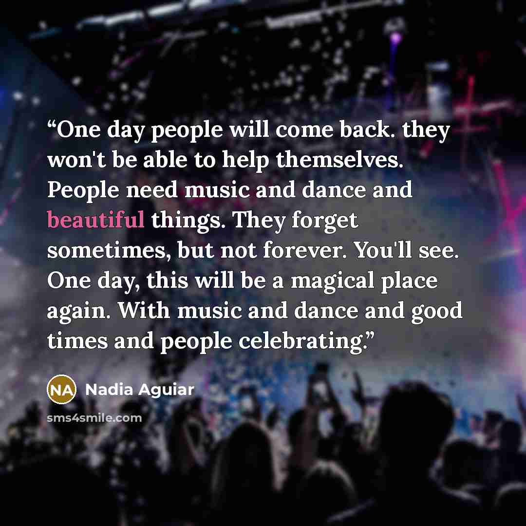 “One day people will come back. they won't be able to help themselves. People need music and dance and beautiful things. They forget sometimes, but not forever. You'll see. One day, this will be a magical place again. With music and dance and good times and people celebrating.” quote by Nadia Aguiar
