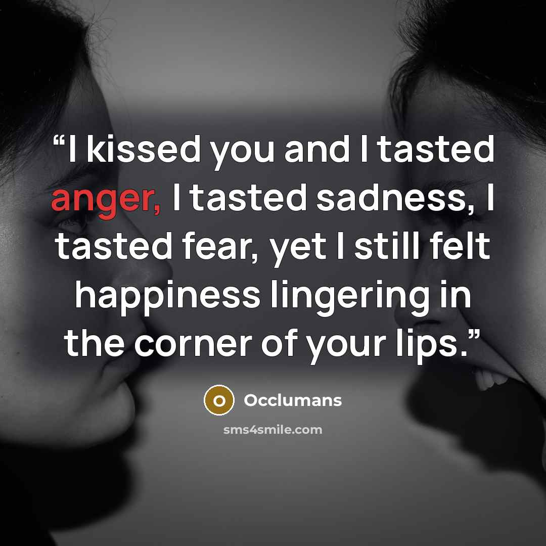 “I kissed you and I tasted anger, I tasted sadness, I tasted fear, yet I still felt happiness lingering in the corner of your lips.” quote by Occlumans
