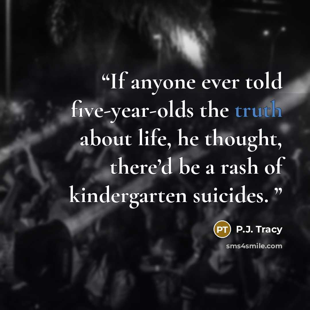 “If anyone ever told five-year-olds the truth about life, he thought, there’d be a rash of kindergarten suicides.” quote by P.J. Tracy