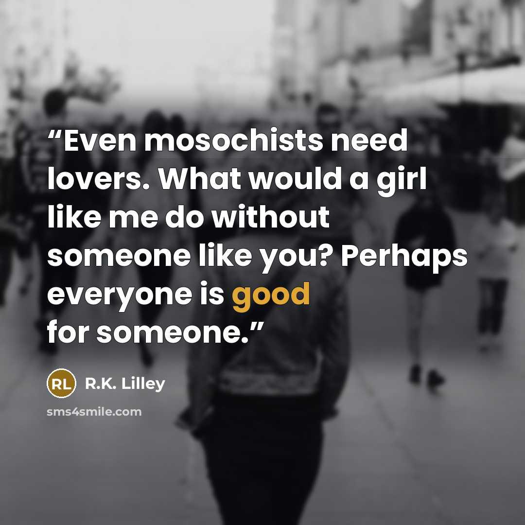 “Even mosochists need lovers. What would a girl like me do without someone like you? Perhaps everyone is good for someone.” quote by R.K. Lilley