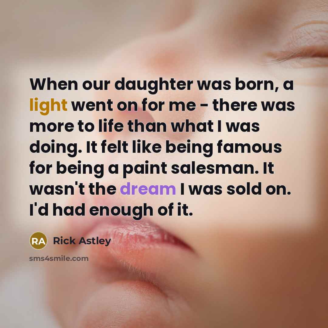 “When our daughter was born, a light went on for me - there was more to life than what I was doing. It felt like being famous for being a paint salesman. It wasn't the dream I was sold on. I'd had enough of it.” quote by Rick Astley