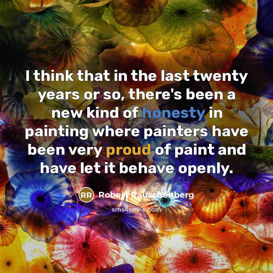 “I think that in the last twenty years or so, there's been a new kind of honesty in painting where painters have been very proud of paint and have let it behave openly.” quote by Robert Rauschenberg