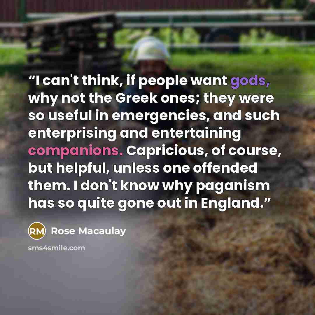 “I can't think, if people want gods, why not the Greek ones; they were so useful in emergencies, and such enterprising and entertaining companions. Capricious, of course, but helpful, unless one offended them. I don't know why paganism has so quite gone out in England.” quote by Rose Macaulay