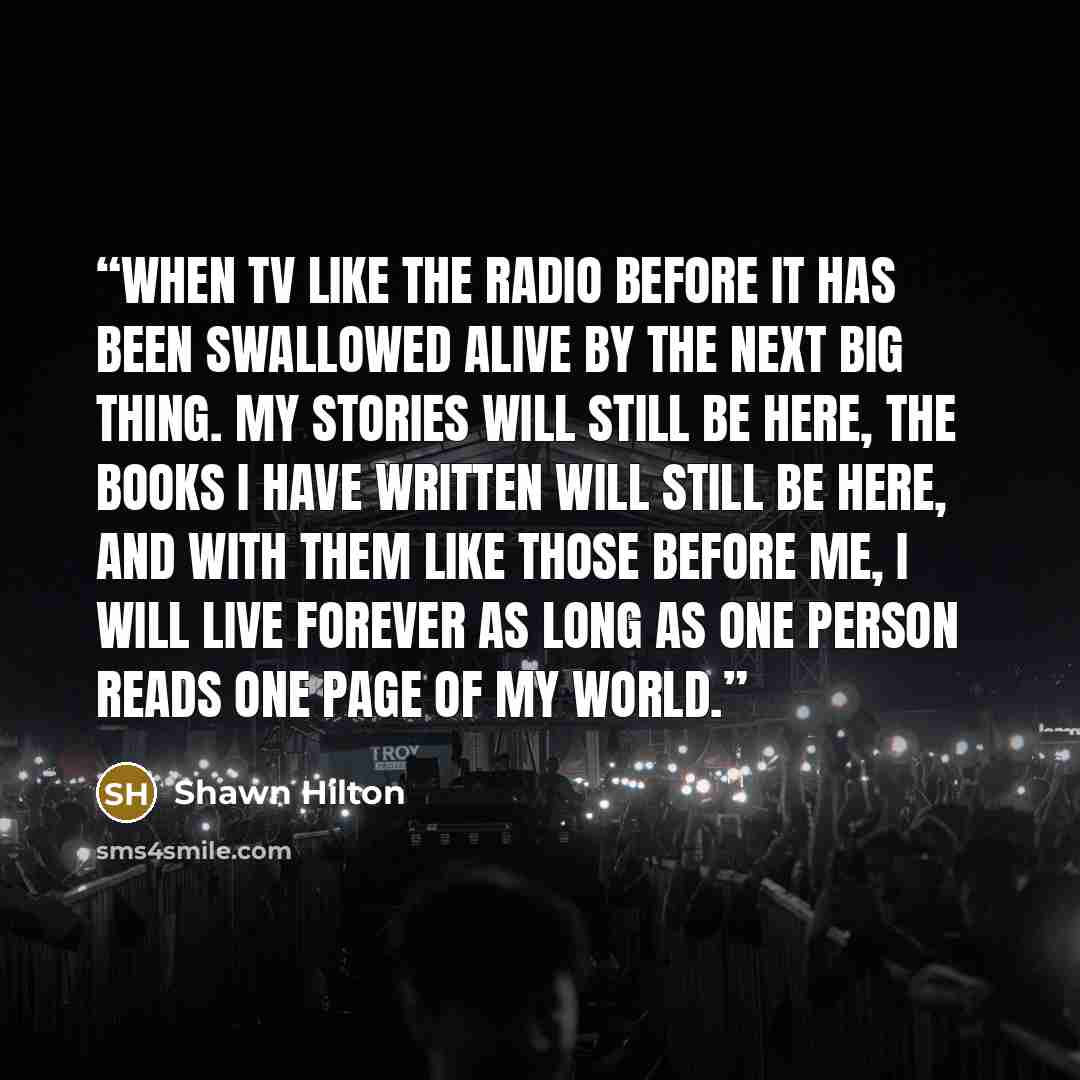 “when TV like the radio before it has been swallowed alive by the next big thing. My stories will still be here, the books I have written will still be here, and with them like those before me, I will live forever as long as one person reads one page of my world.” quote by Shawn Hilton