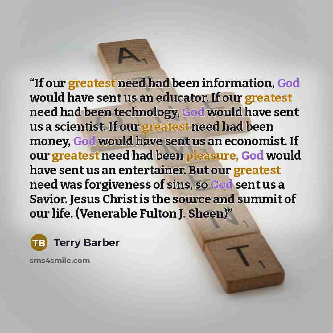 “If our greatest need had been information, God would have sent us an educator. If our greatest need had been technology, God would have sent us a scientist. If our greatest need had been money, God would have sent us an economist. If our greatest need had been pleasure, God would have sent us an…” quote by Terry Barber