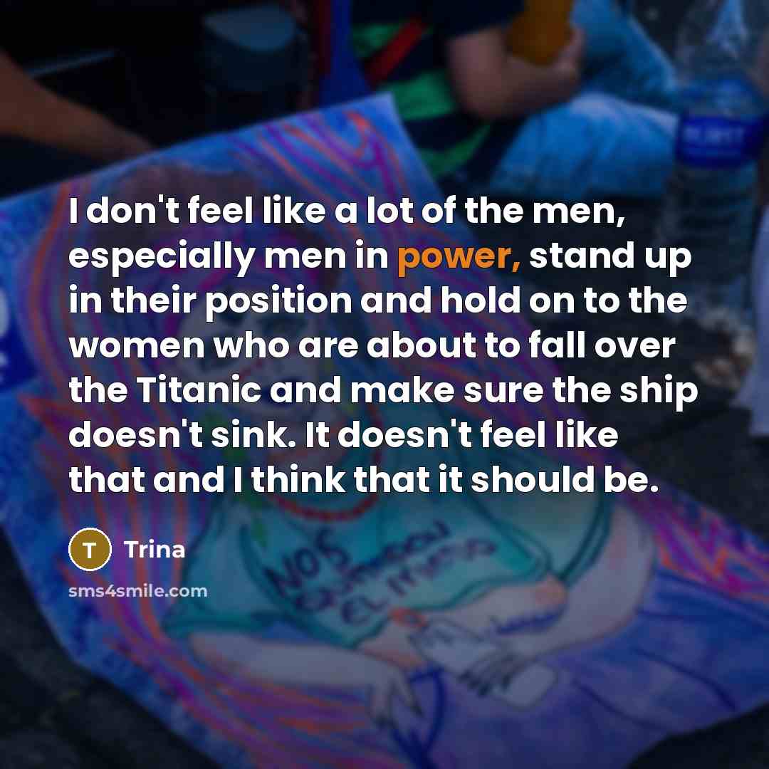 “I don't feel like a lot of the men, especially men in power, stand up in their position and hold on to the women who are about to fall over the Titanic and make sure the ship doesn't sink. It doesn't feel like that and I think that it should be.” quote by Trina