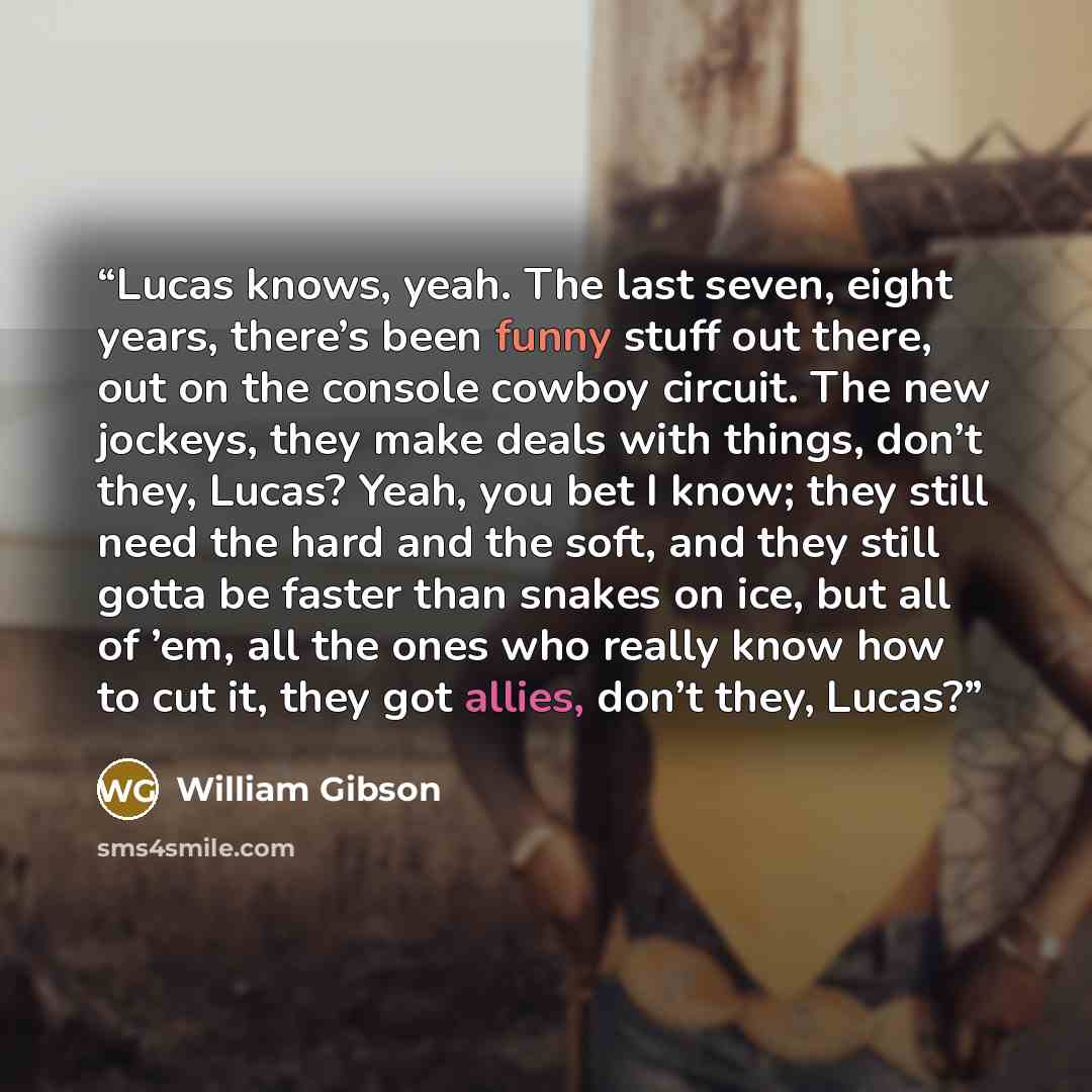 “Lucas knows, yeah. The last seven, eight years, there’s been funny stuff out there, out on the console cowboy circuit. The new jockeys, they make deals with things, don’t they, Lucas? Yeah, you bet I know; they still need the hard and the soft, and they still gotta be faster than snakes on ice…” quote by William Gibson