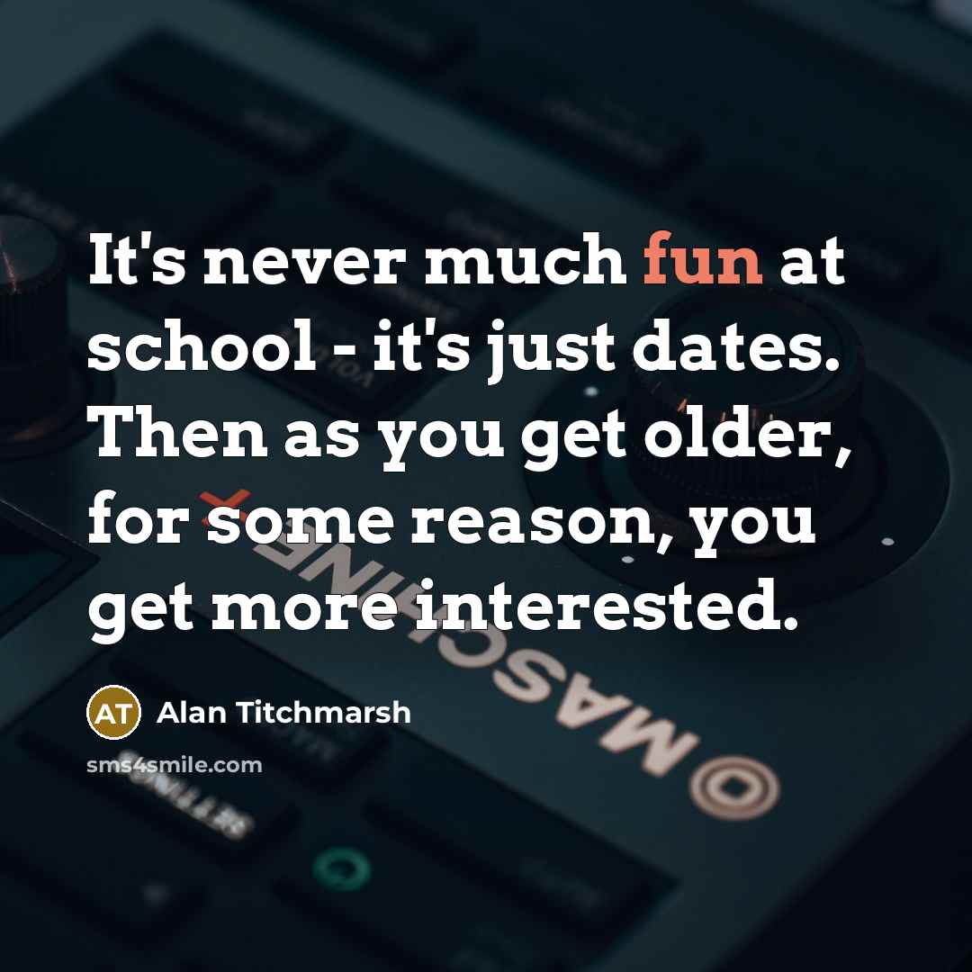 “It's never much fun at school - it's just dates. Then as you get older, for some reason, you get more interested.” quote by Alan Titchmarsh
