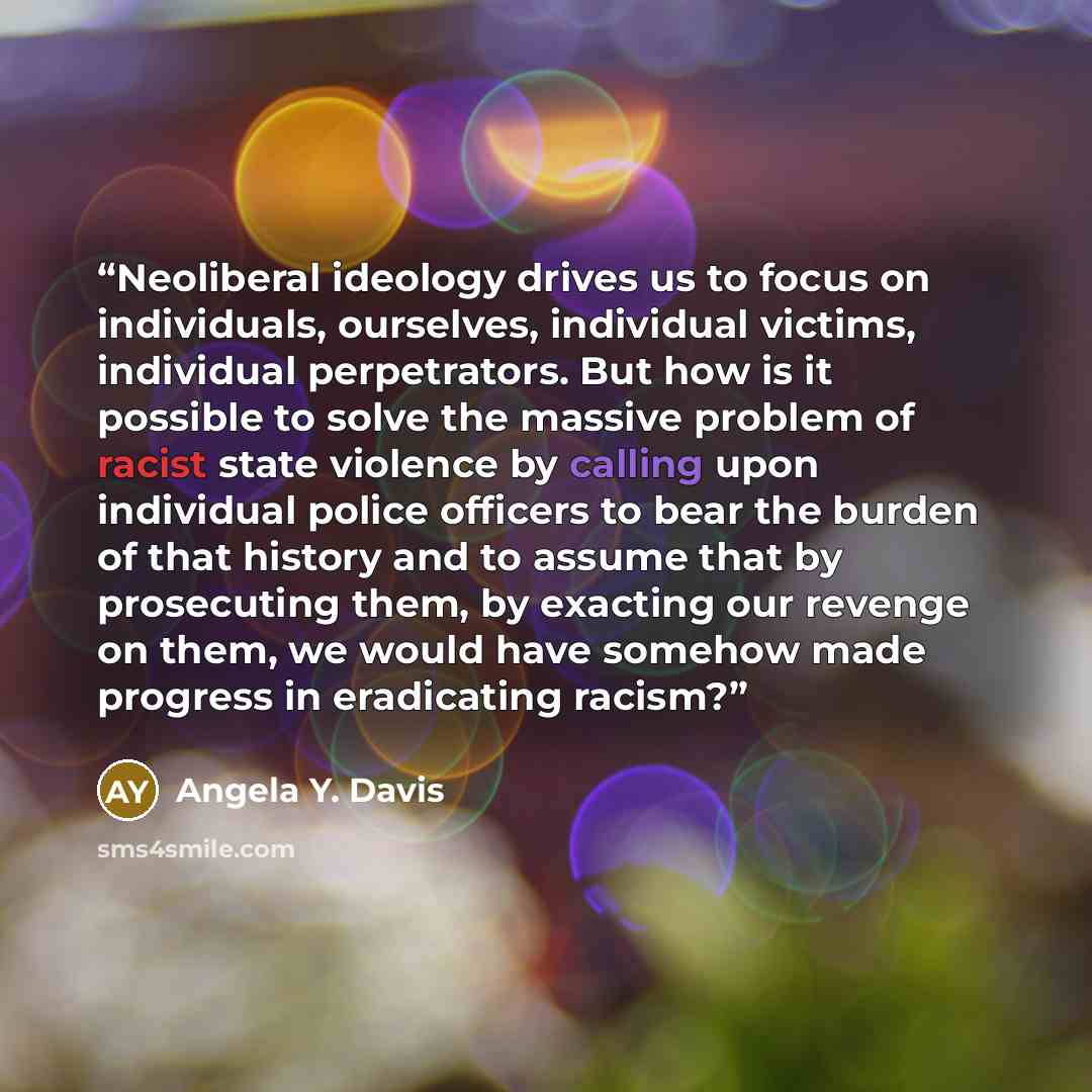 “Neoliberal ideology drives us to focus on individuals, ourselves, individual victims, individual perpetrators. But how is it possible to solve the massive problem of racist state violence by calling upon individual police officers to bear the burden of that history and to assume that by…” quote by Angela Y. Davis