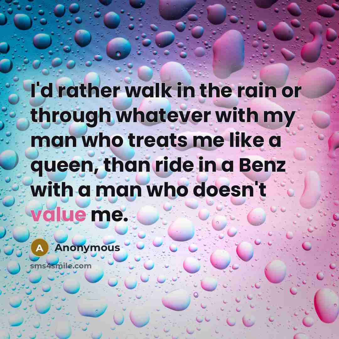 “I'd rather walk in the rain or through whatever with my man who treats me like a queen, than ride in a Benz with a man who doesn't value me.” quote by Anonymous
