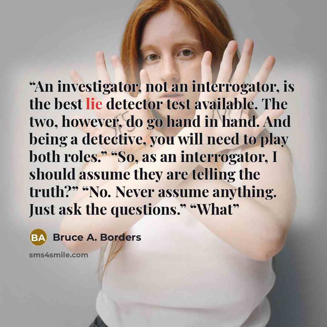 “An investigator, not an interrogator, is the best lie detector test available. The two, however, do go hand in hand. And being a detective, you will need to play both roles.” “So, as an interrogator, I should assume they are telling the truth?” “No. Never assume anything. Just ask the questions.”…” quote by Bruce A. Borders