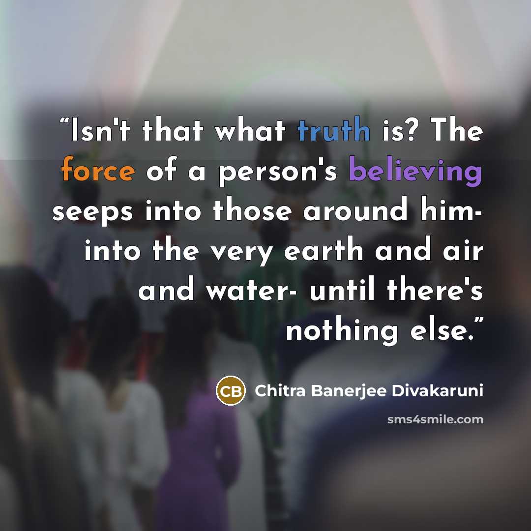 “Isn't that what truth is? The force of a person's believing seeps into those around him- into the very earth and air and water- until there's nothing else.” quote by Chitra Banerjee Divakaruni