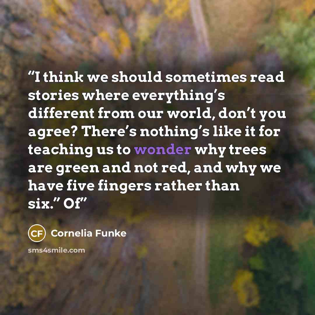 “I think we should sometimes read stories where everything’s different from our world, don’t you agree? There’s nothing’s like it for teaching us to wonder why trees are green and not red, and why we have five fingers rather than six.” Of” quote by Cornelia Funke