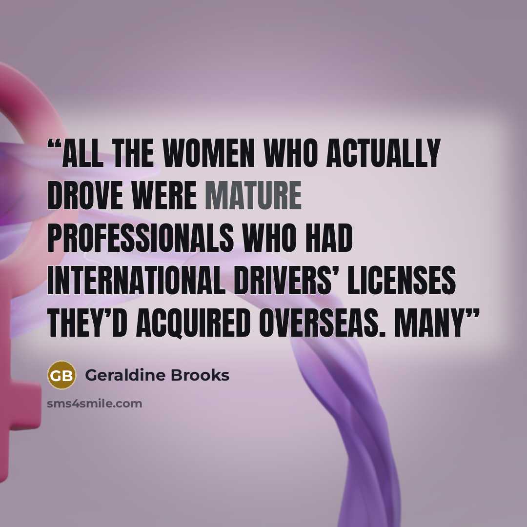 “All the women who actually drove were mature professionals who had international drivers’ licenses they’d acquired overseas. Many” quote by Geraldine Brooks