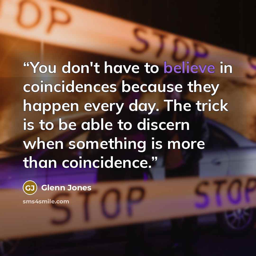 “You don't have to believe in coincidences because they happen every day. The trick is to be able to discern when something is more than coincidence.” quote by Glenn Jones