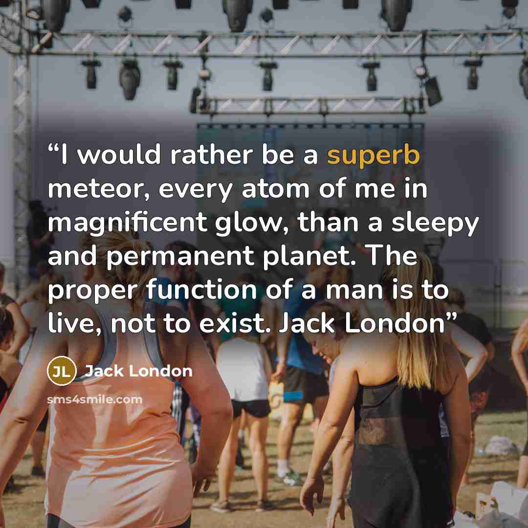 “I would rather be a superb meteor, every atom of me in magnificent glow, than a sleepy and permanent planet. The proper function of a man is to live, not to exist. Jack London” quote by Jack London