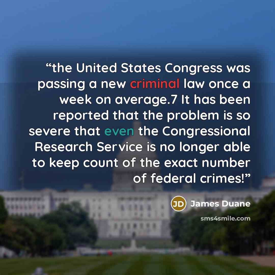 “the United States Congress was passing a new criminal law once a week on average.7 It has been reported that the problem is so severe that even the Congressional Research Service is no longer able to keep count of the exact number of federal crimes!” quote by James Duane