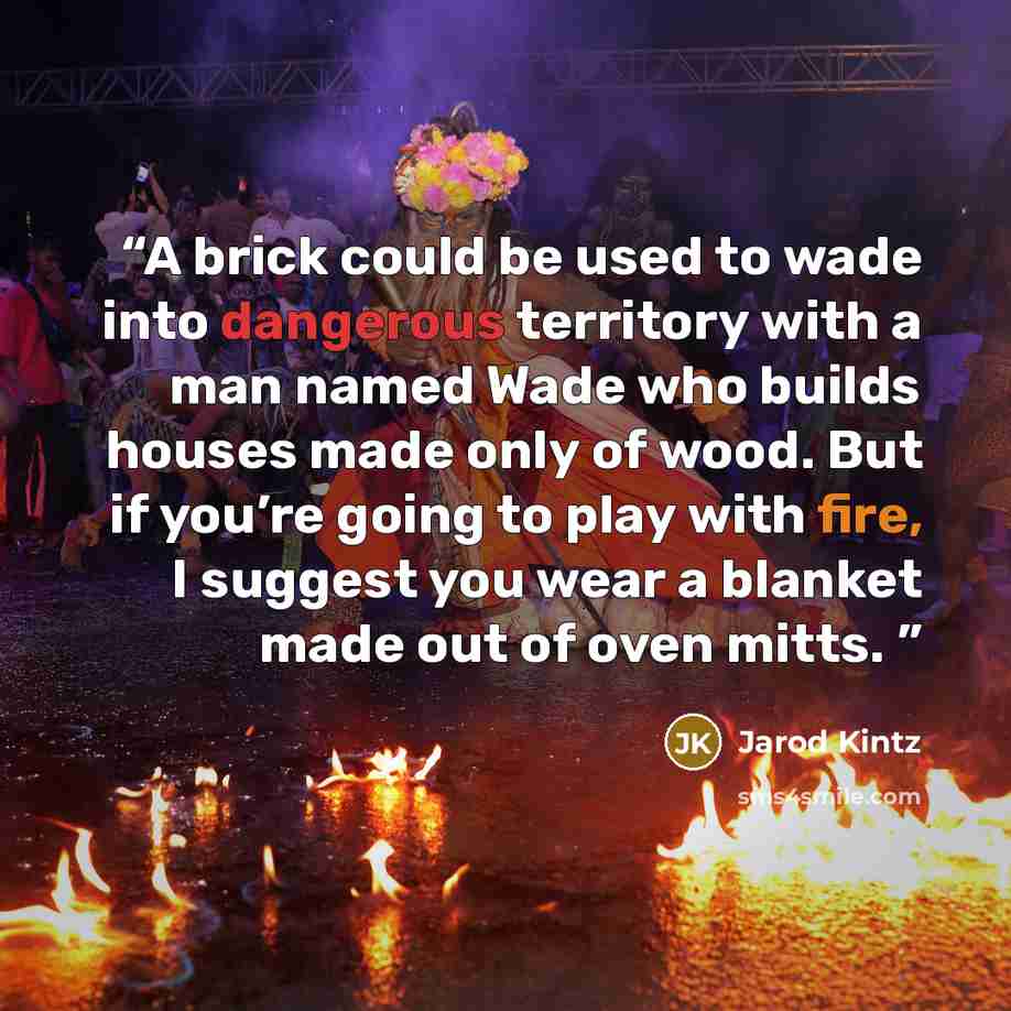 “A brick could be used to wade into dangerous territory with a man named Wade who builds houses made only of wood. But if you’re going to play with fire, I suggest you wear a blanket made out of oven mitts.” quote by Jarod Kintz