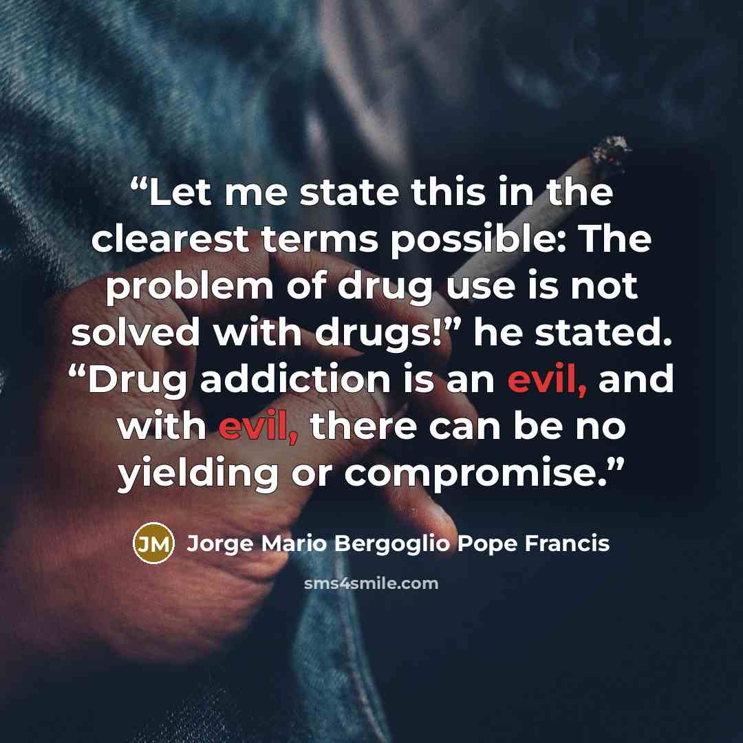 “Let me state this in the clearest terms possible: The problem of drug use is not solved with drugs!” he stated. “Drug addiction is an evil, and with evil, there can be no yielding or compromise.” quote by Jorge Mario Bergoglio Pope Francis