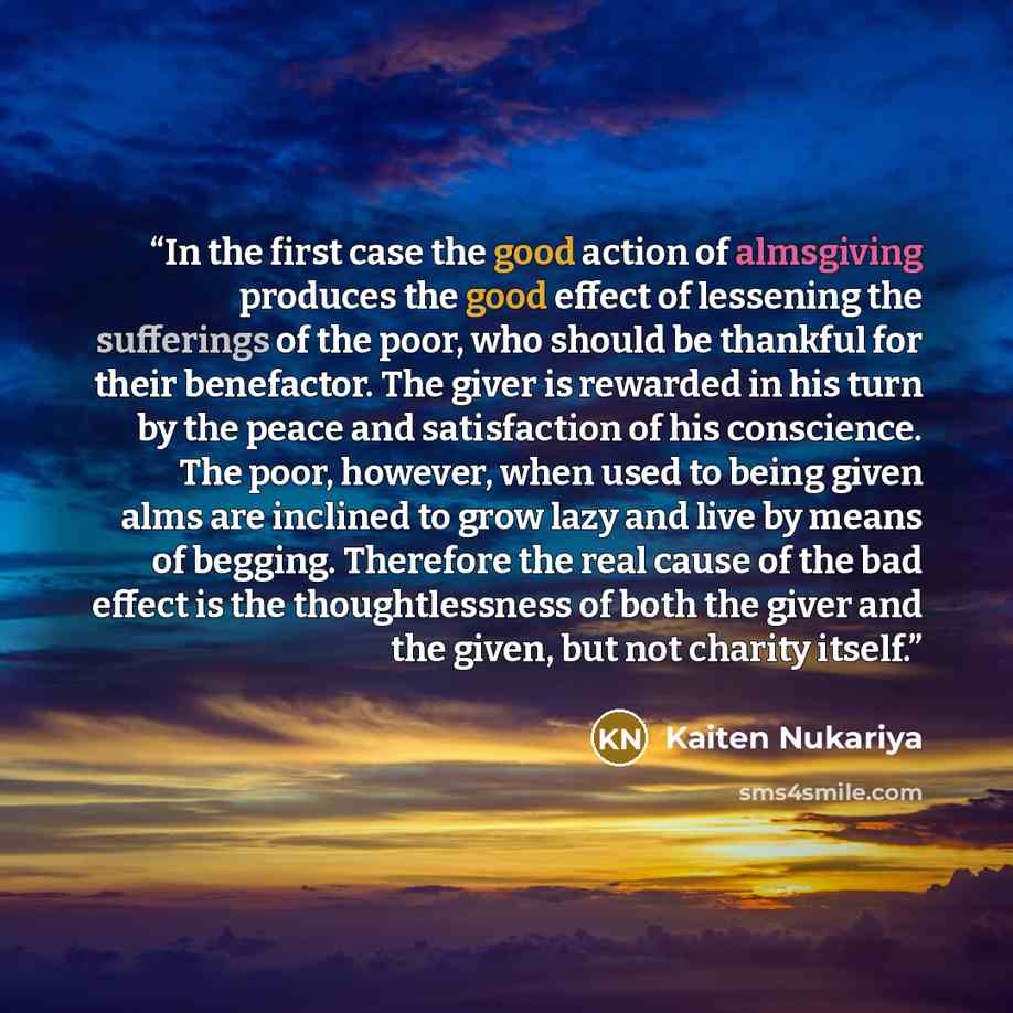 “In the first case the good action of almsgiving produces the good effect of lessening the sufferings of the poor, who should be thankful for their benefactor. The giver is rewarded in his turn by the peace and satisfaction of his conscience. The poor, however, when used to being given alms are…” quote by Kaiten Nukariya