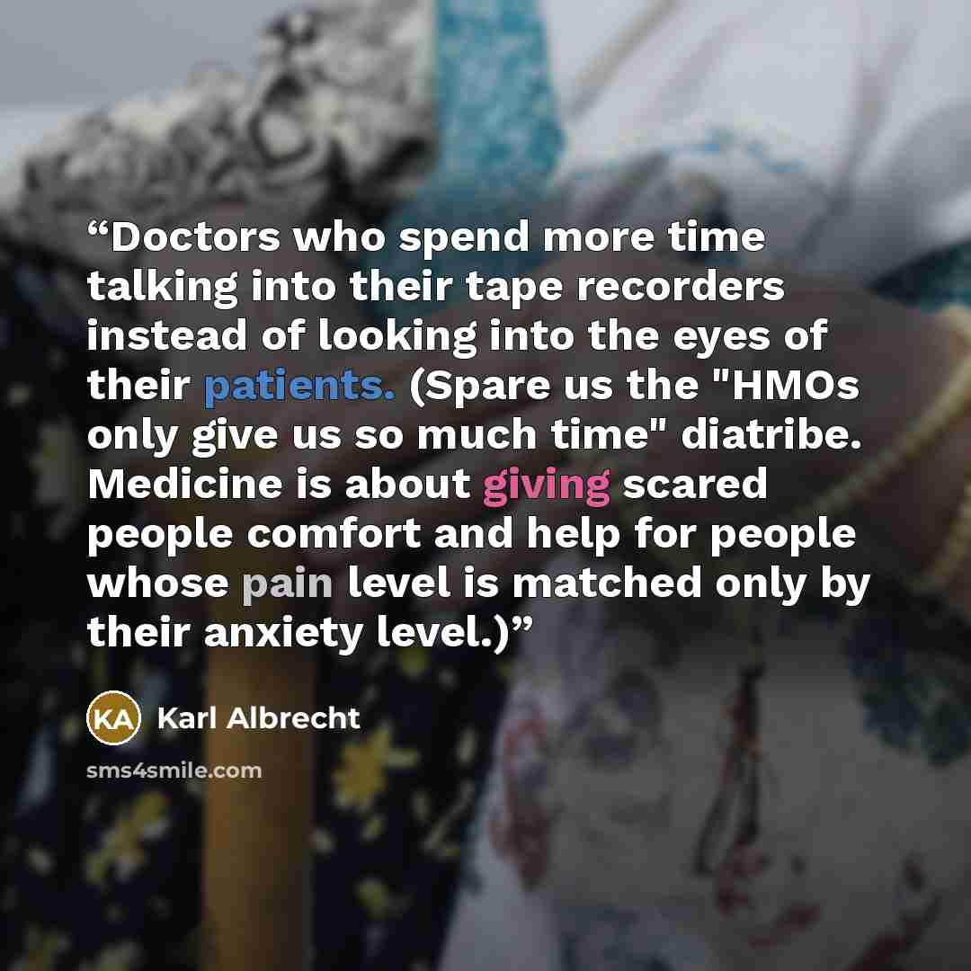 “Doctors who spend more time talking into their tape recorders instead of looking into the eyes of their patients. (Spare us the "HMOs only give us so much time" diatribe. Medicine is about giving scared people comfort and help for people whose pain level is matched only by their anxiety level.)” quote by Karl Albrecht