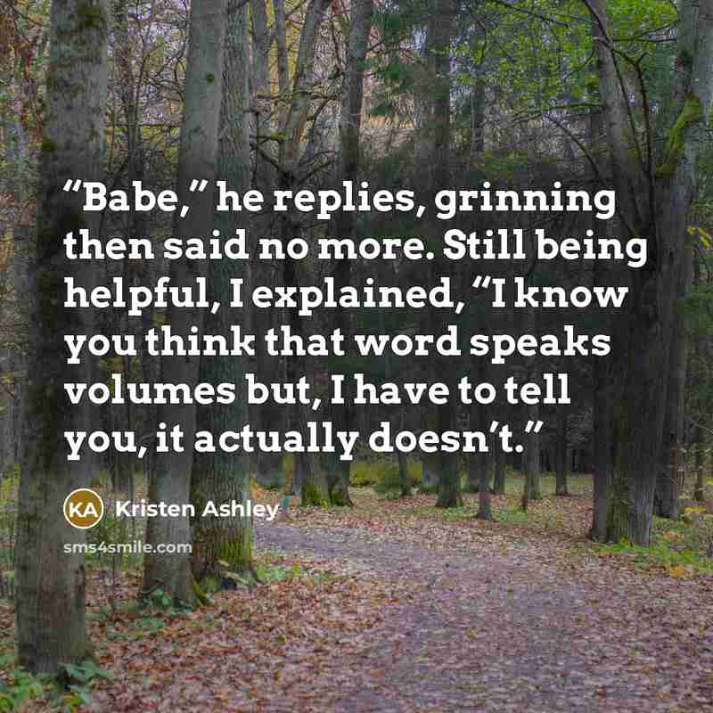 “Babe,” he replies, grinning then said no more. Still being helpful, I explained, “I know you think that word speaks volumes but, I have to tell you, it actually doesn’t.” quote by Kristen Ashley