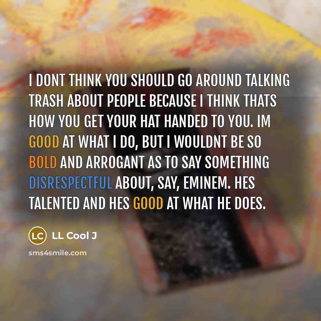 “I dont think you should go around talking trash about people because I think thats how you get your hat handed to you. Im good at what I do, but I wouldnt be so bold and arrogant as to say something disrespectful about, say, Eminem. Hes talented and hes good at what he does.” quote by LL Cool J
