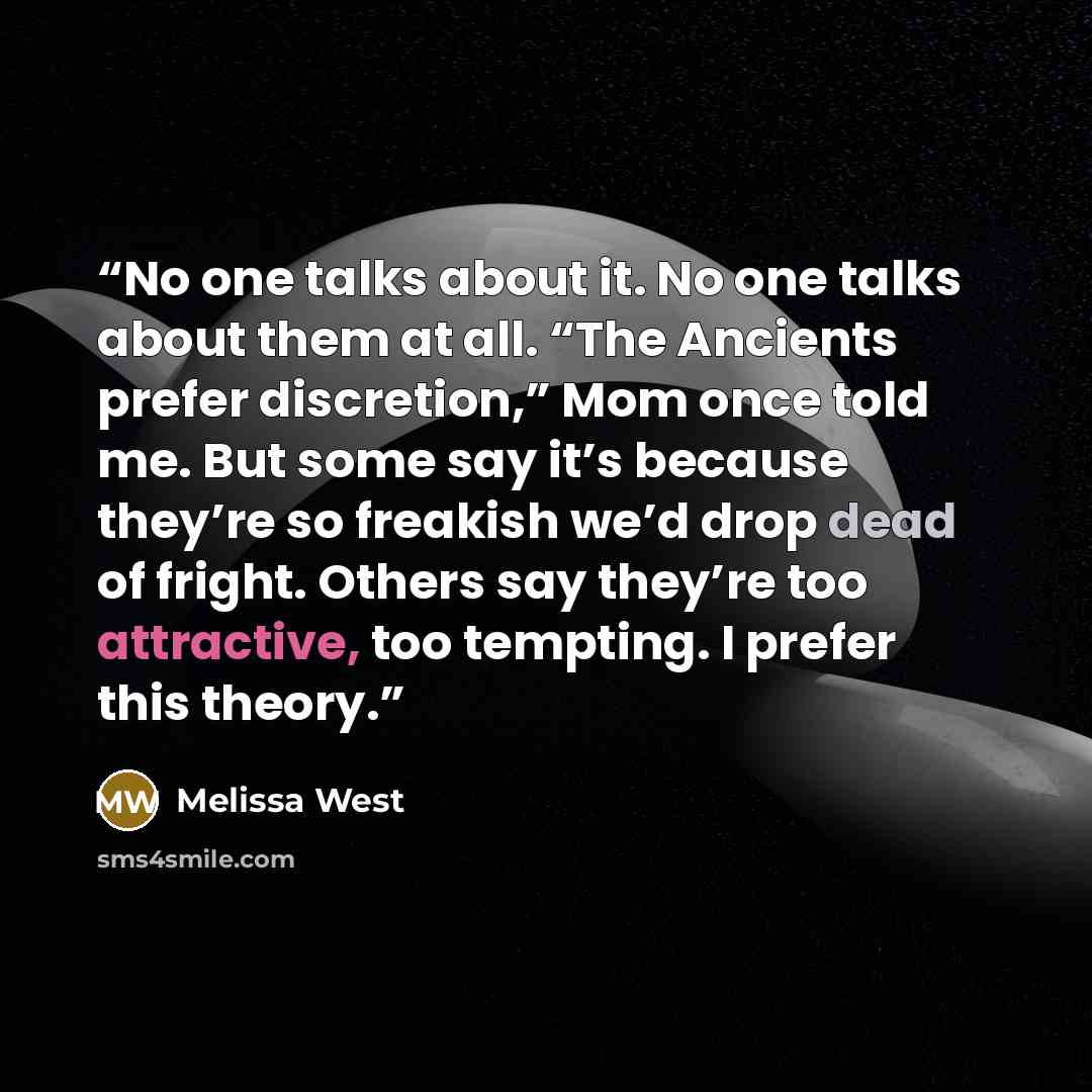 “No one talks about it. No one talks about them at all. “The Ancients prefer discretion,” Mom once told me. But some say it’s because they’re so freakish we’d drop dead of fright. Others say they’re too attractive, too tempting. I prefer this theory.” quote by Melissa West