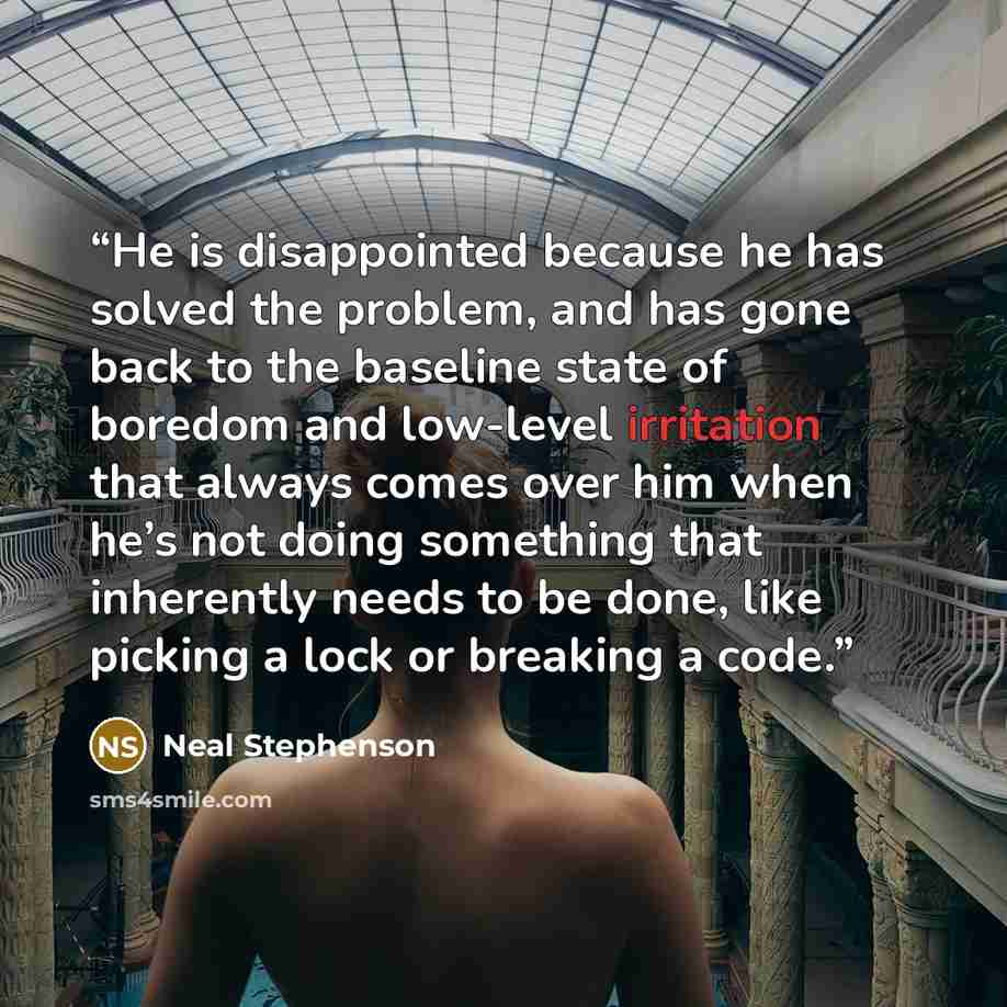 “He is disappointed because he has solved the problem, and has gone back to the baseline state of boredom and low-level irritation that always comes over him when he’s not doing something that inherently needs to be done, like picking a lock or breaking a code.” quote by Neal Stephenson