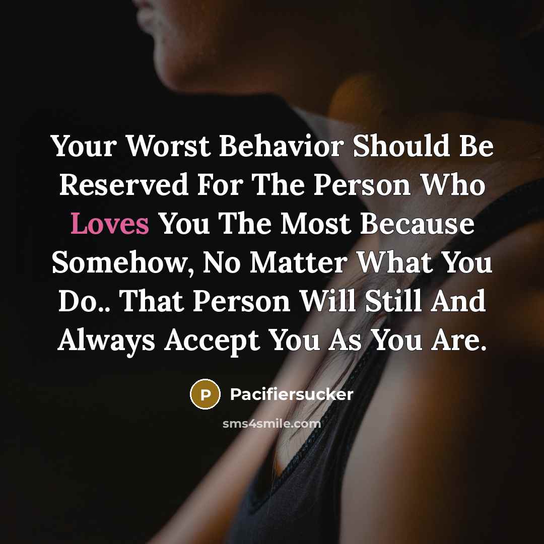 “Your Worst Behavior Should Be Reserved For The Person Who Loves You The Most Because Somehow, No Matter What You Do.. That Person Will Still And Always Accept You As You Are.” quote by Pacifiersucker