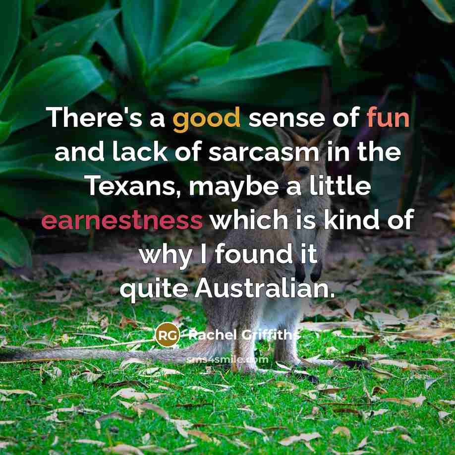 “There's a good sense of fun and lack of sarcasm in the Texans, maybe a little earnestness which is kind of why I found it quite Australian.” quote by Rachel Griffiths