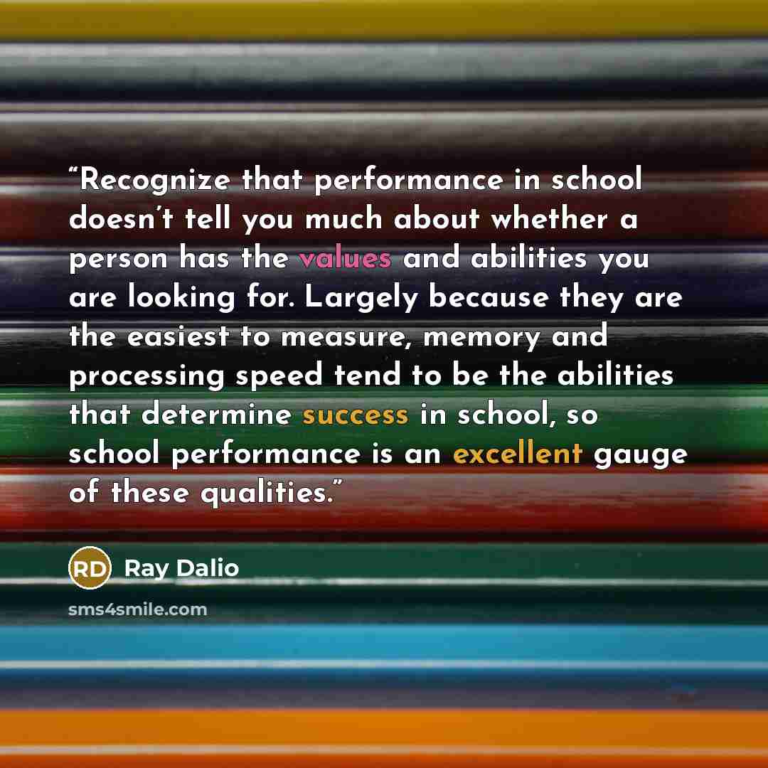 “Recognize that performance in school doesn’t tell you much about whether a person has the values and abilities you are looking for. Largely because they are the easiest to measure, memory and processing speed tend to be the abilities that determine success in school, so school performance is an…” quote by Ray Dalio