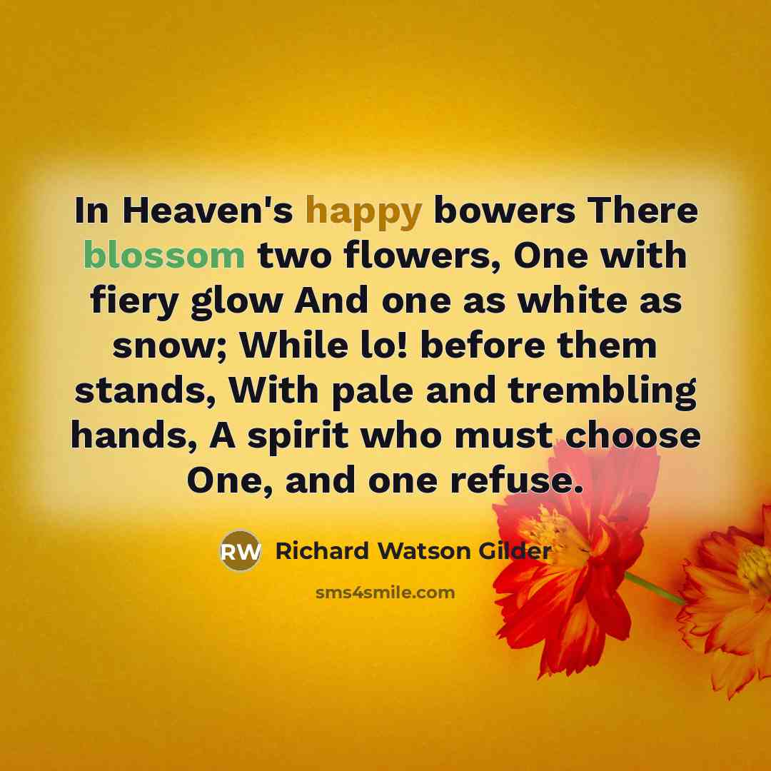 “In Heaven's happy bowers There blossom two flowers, One with fiery glow And one as white as snow; While lo! before them stands, With pale and trembling hands, A spirit who must choose One, and one refuse.” quote by Richard Watson Gilder
