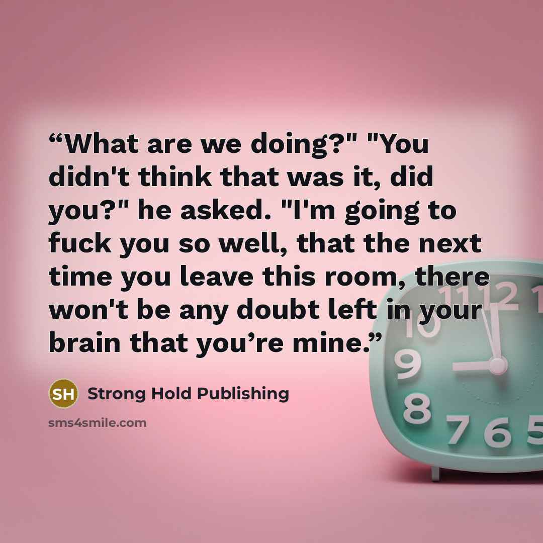 “What are we doing?" "You didn't think that was it, did you?" he asked. "I'm going to fuck you so well, that the next time you leave this room, there won't be any doubt left in your brain that you’re mine.” quote by Strong Hold Publishing