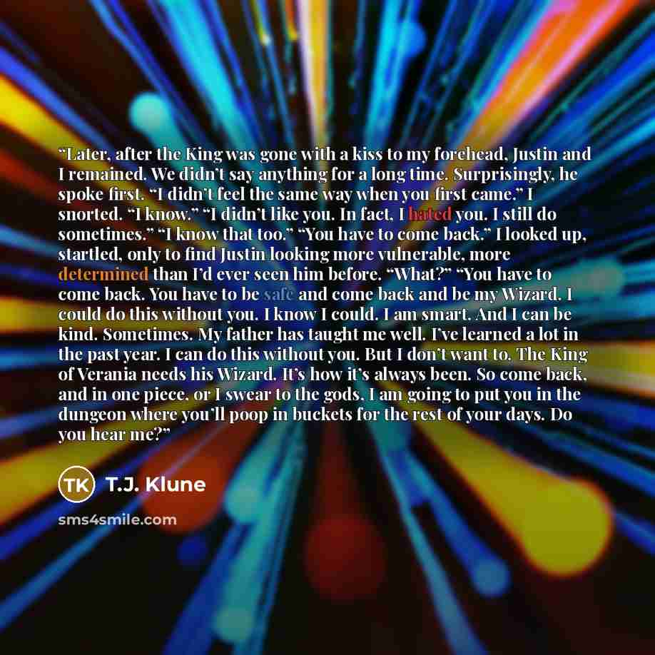 “Later, after the King was gone with a kiss to my forehead, Justin and I remained. We didn’t say anything for a long time. Surprisingly, he spoke first. “I didn’t feel the same way when you first came.” I snorted. “I know.” “I didn’t like you. In fact, I hated you. I still do sometimes.” “I know…” quote by T.J. Klune