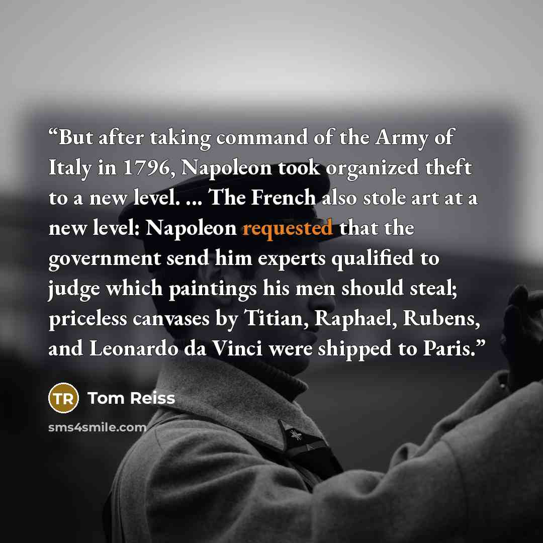 “But after taking command of the Army of Italy in 1796, Napoleon took organized theft to a new level. ... The French also stole art at a new level: Napoleon requested that the government send him experts qualified to judge which paintings his men should steal; priceless canvases by Titian, Raphael…” quote by Tom Reiss