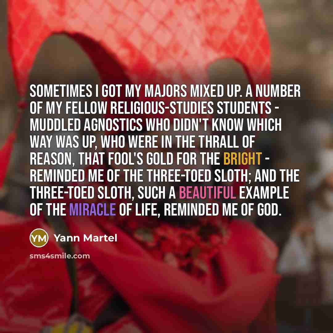 “Sometimes I got my majors mixed up. A number of my fellow religious-studies students - muddled agnostics who didn't know which way was up, who were in the thrall of reason, that fool's gold for the bright - reminded me of the three-toed sloth; and the three-toed sloth, such a beautiful example of…” quote by Yann Martel
