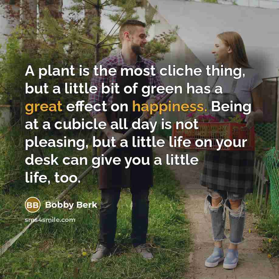 “A plant is the most cliche thing, but a little bit of green has a great effect on happiness. Being at a cubicle all day is not pleasing, but a little life on your desk can give you a little life, too.” quote by Bobby Berk