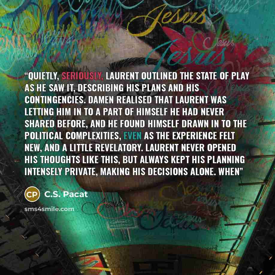 “Quietly, seriously, Laurent outlined the state of play as he saw it, describing his plans and his contingencies. Damen realised that Laurent was letting him in to a part of himself he had never shared before, and he found himself drawn in to the political complexities, even as the experience felt…” quote by C.S. Pacat
