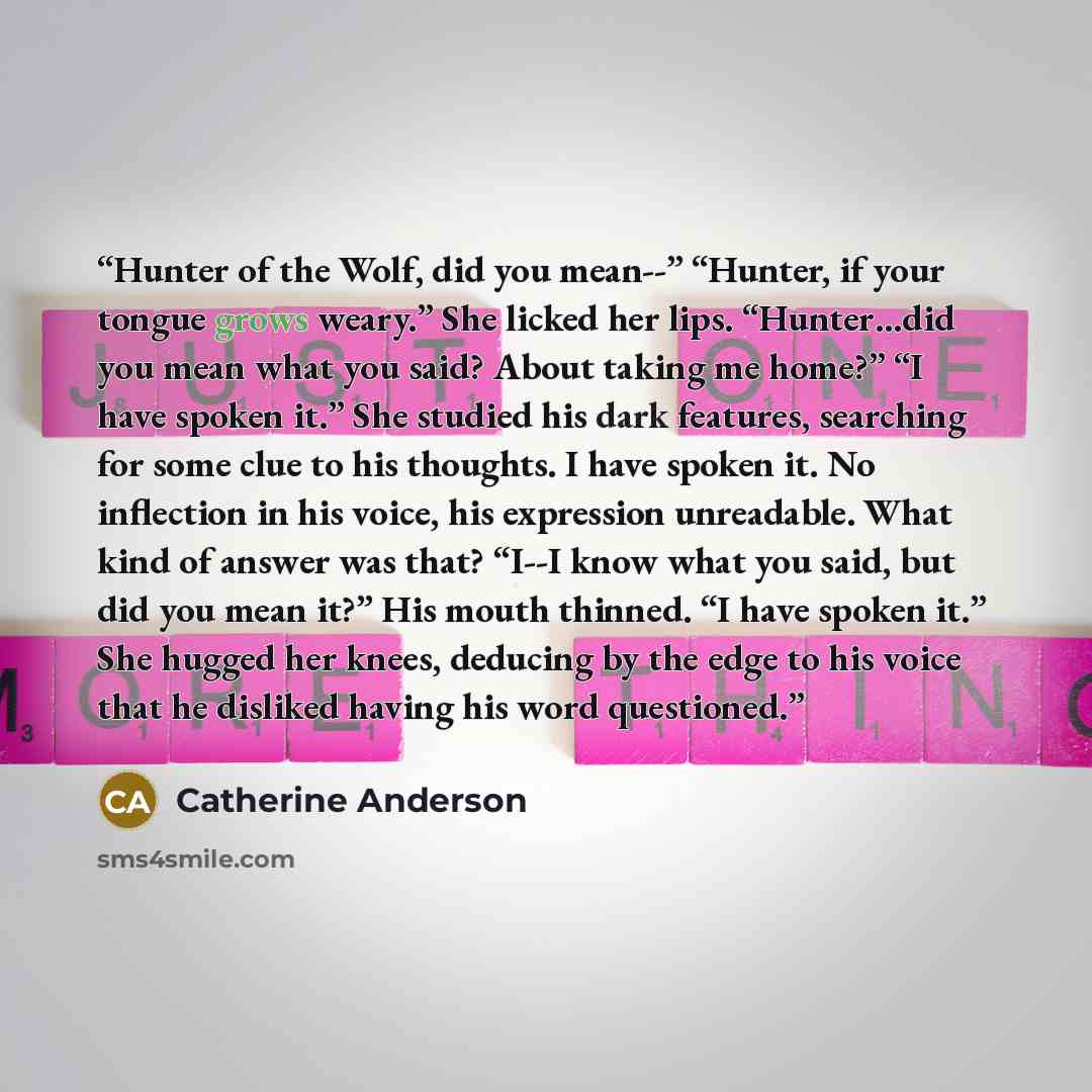 “Hunter of the Wolf, did you mean--” “Hunter, if your tongue grows weary.” She licked her lips. “Hunter…did you mean what you said? About taking me home?” “I have spoken it.” She studied his dark features, searching for some clue to his thoughts. I have spoken it. No inflection in his voice, his…” quote by Catherine Anderson