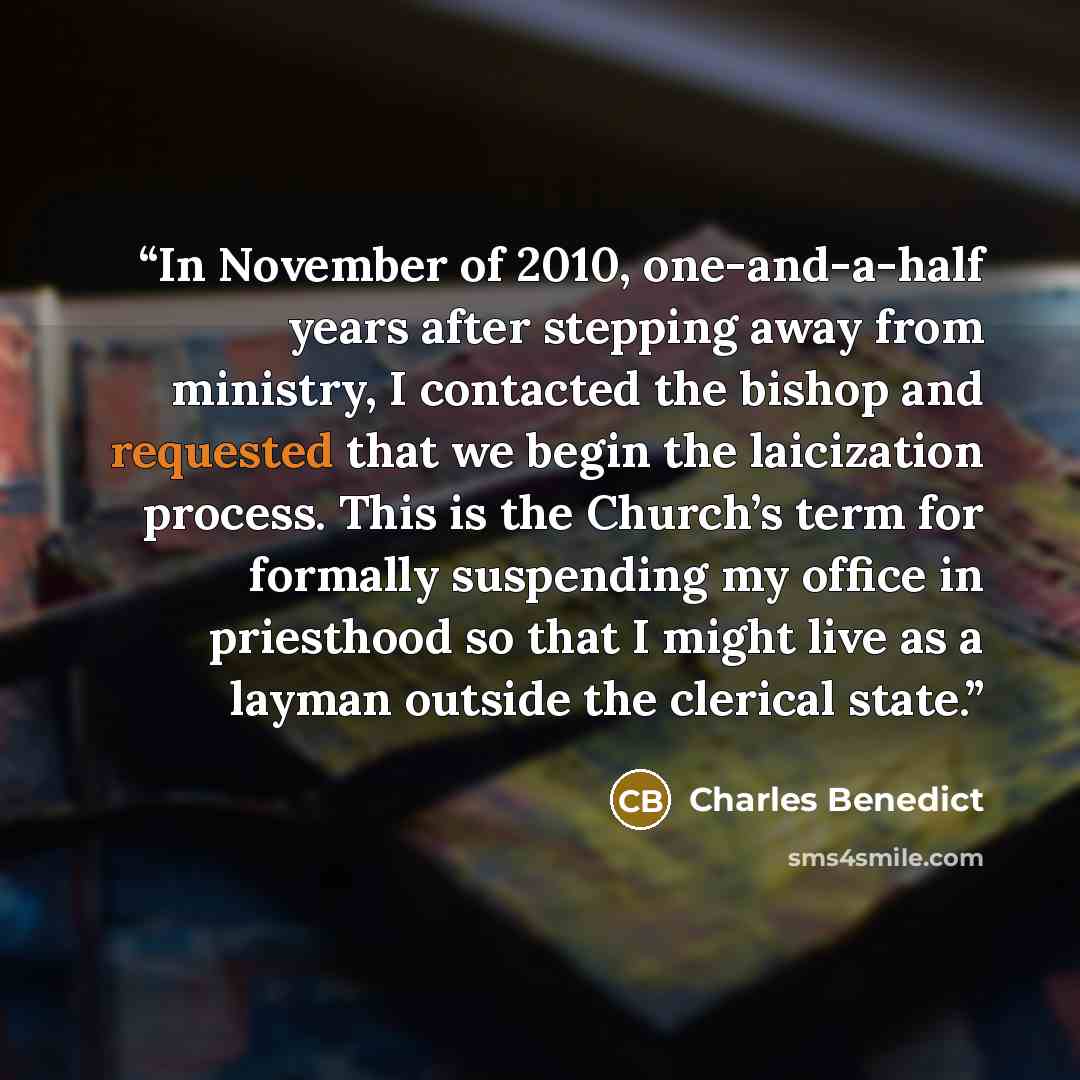 “In November of 2010, one-and-a-half years after stepping away from ministry, I contacted the bishop and requested that we begin the laicization process. This is the Church’s term for formally suspending my office in priesthood so that I might live as a layman outside the clerical state.” quote by Charles Benedict