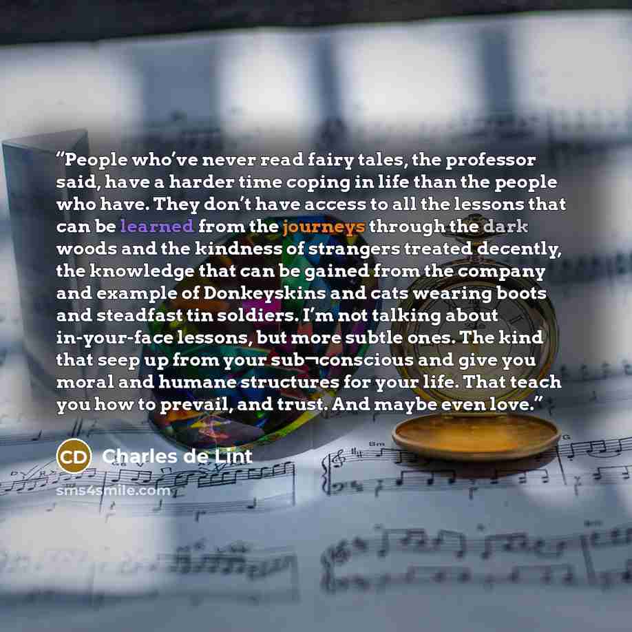 “People who’ve never read fairy tales, the professor said, have a harder time coping in life than the people who have. They don’t have access to all the lessons that can be learned from the journeys through the dark woods and the kindness of strangers treated decently, the knowledge that can be…” quote by Charles de Lint