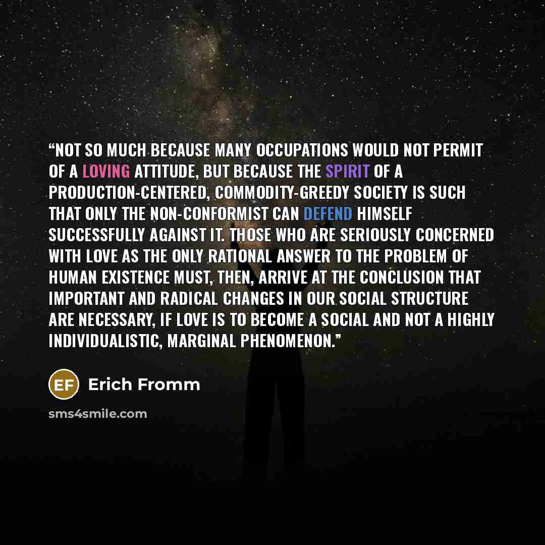 “Not so much because many occupations would not permit of a loving attitude, but because the spirit of a production-centered, commodity-greedy society is such that only the non-conformist can defend himself successfully against it. Those who are seriously concerned with love as the only rational…” quote by Erich Fromm