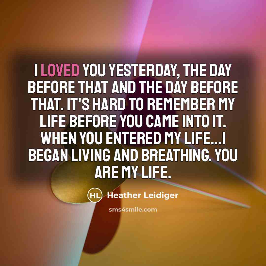 “I loved you yesterday, the day before that and the day before that. It's hard to remember my life before you came into it. When you entered my life...I began living and breathing. You are my life.” quote by Heather Leidiger