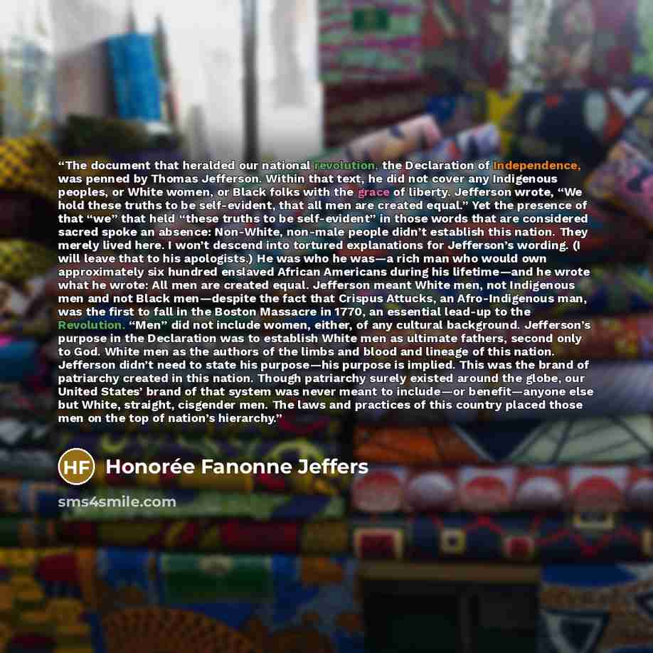 “The document that heralded our national revolution, the Declaration of Independence, was penned by Thomas Jefferson. Within that text, he did not cover any Indigenous peoples, or White women, or Black folks with the grace of liberty. Jefferson wrote, “We hold these truths to be self-evident, that…” quote by Honorée Fanonne Jeffers