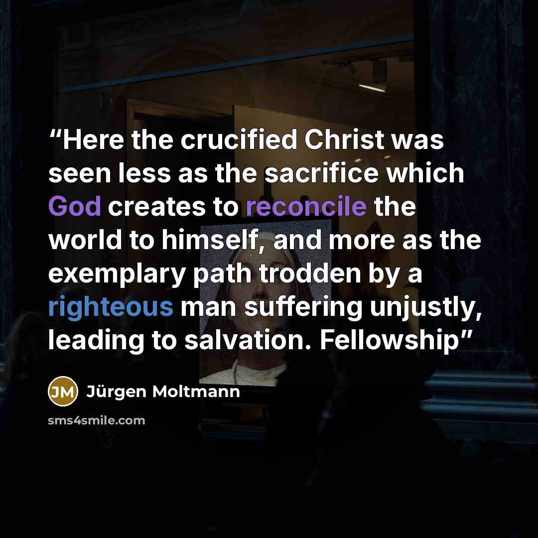 “Here the crucified Christ was seen less as the sacrifice which God creates to reconcile the world to himself, and more as the exemplary path trodden by a righteous man suffering unjustly, leading to salvation. Fellowship” quote by Jurgen Moltmann