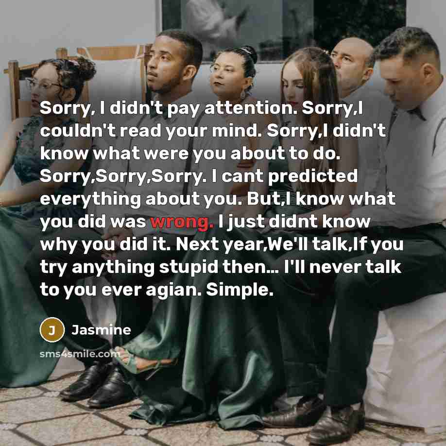 “Sorry, I didn't pay attention. Sorry,I couldn't read your mind. Sorry,I didn't know what were you about to do. Sorry,Sorry,Sorry. I cant predicted everything about you. But,I know what you did was wrong. I just didnt know why you did it. Next year,We'll talk,If you try anything stupid then… I'll…” quote by Jasmine